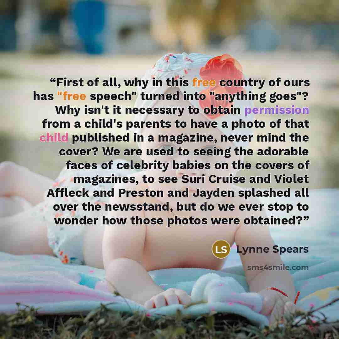 “First of all, why in this free country of ours has "free speech" turned into "anything goes"? Why isn't it necessary to obtain permission from a child's parents to have a photo of that child published in a magazine, never mind the cover? We are used to seeing the adorable faces of celebrity babies…” quote by Lynne Spears