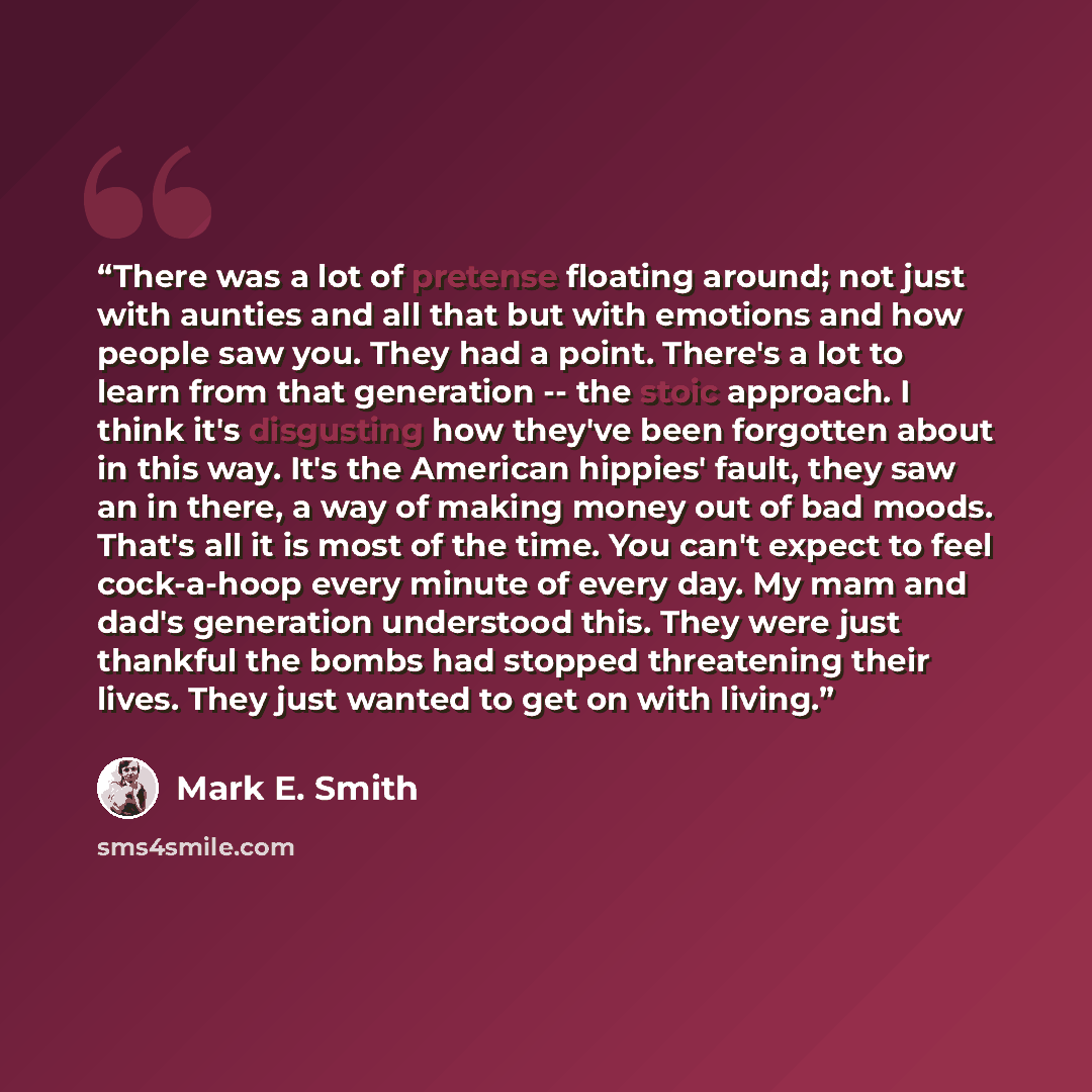 “There was a lot of pretense floating around; not just with aunties and all that but with emotions and how people saw you. They had a point. There's a lot to learn from that generation -- the stoic approach. I think it's disgusting how they've been forgotten about in this way. It's the American…” quote by Mark E. Smith