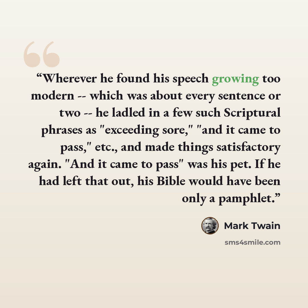 “Wherever he found his speech growing too modern -- which was about every sentence or two -- he ladled in a few such Scriptural phrases as "exceeding sore," "and it came to pass," etc., and made things satisfactory again. "And it came to pass" was his pet. If he had left that out, his Bible would…” quote by Mark Twain