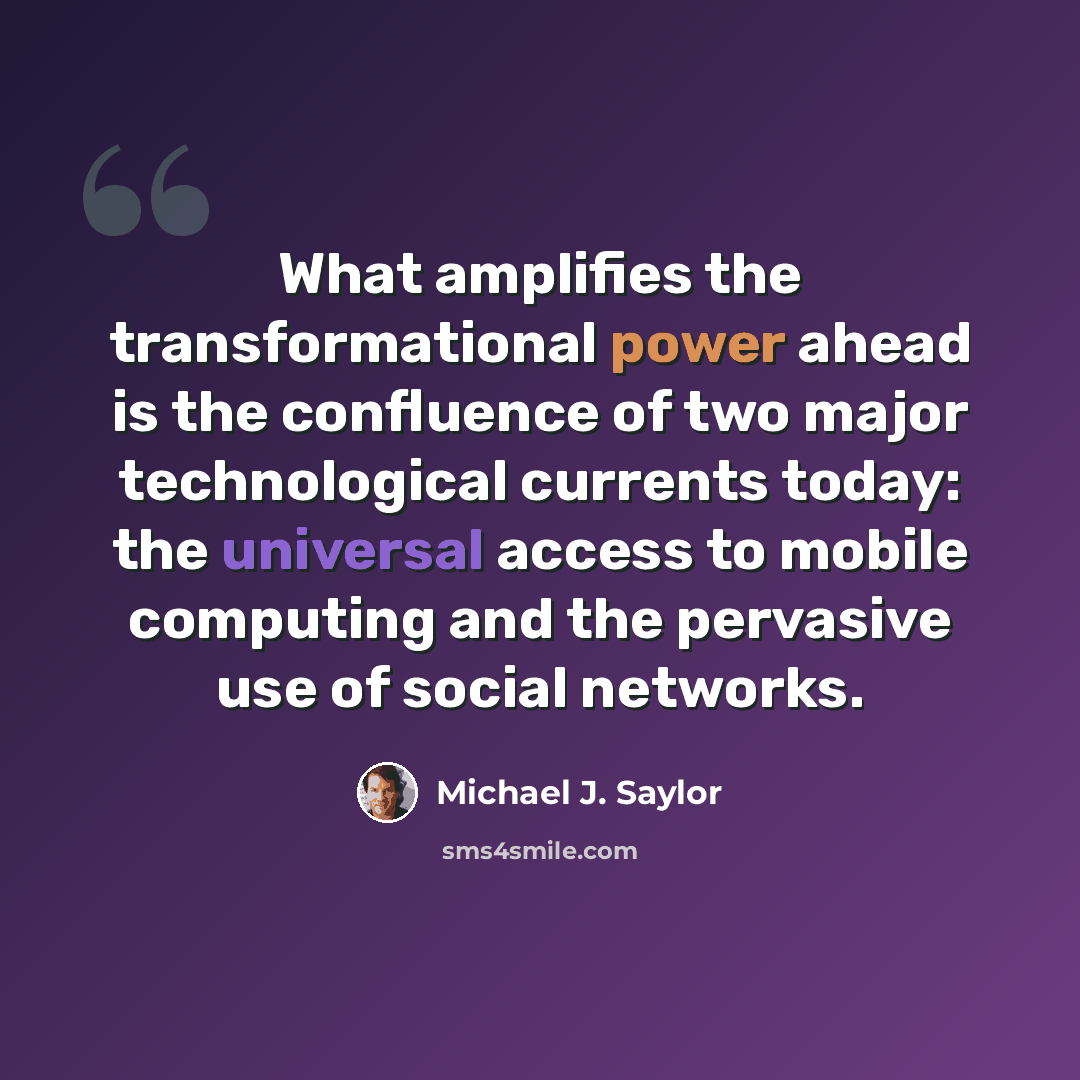 “What amplifies the transformational power ahead is the confluence of two major technological currents today: the universal access to mobile computing and the pervasive use of social networks.” quote by Michael J. Saylor