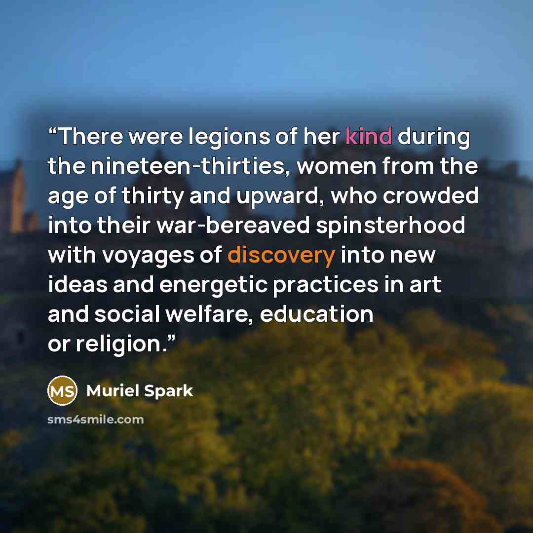 “There were legions of her kind during the nineteen-thirties, women from the age of thirty and upward, who crowded into their war-bereaved spinsterhood with voyages of discovery into new ideas and energetic practices in art and social welfare, education or religion.” quote by Muriel Spark