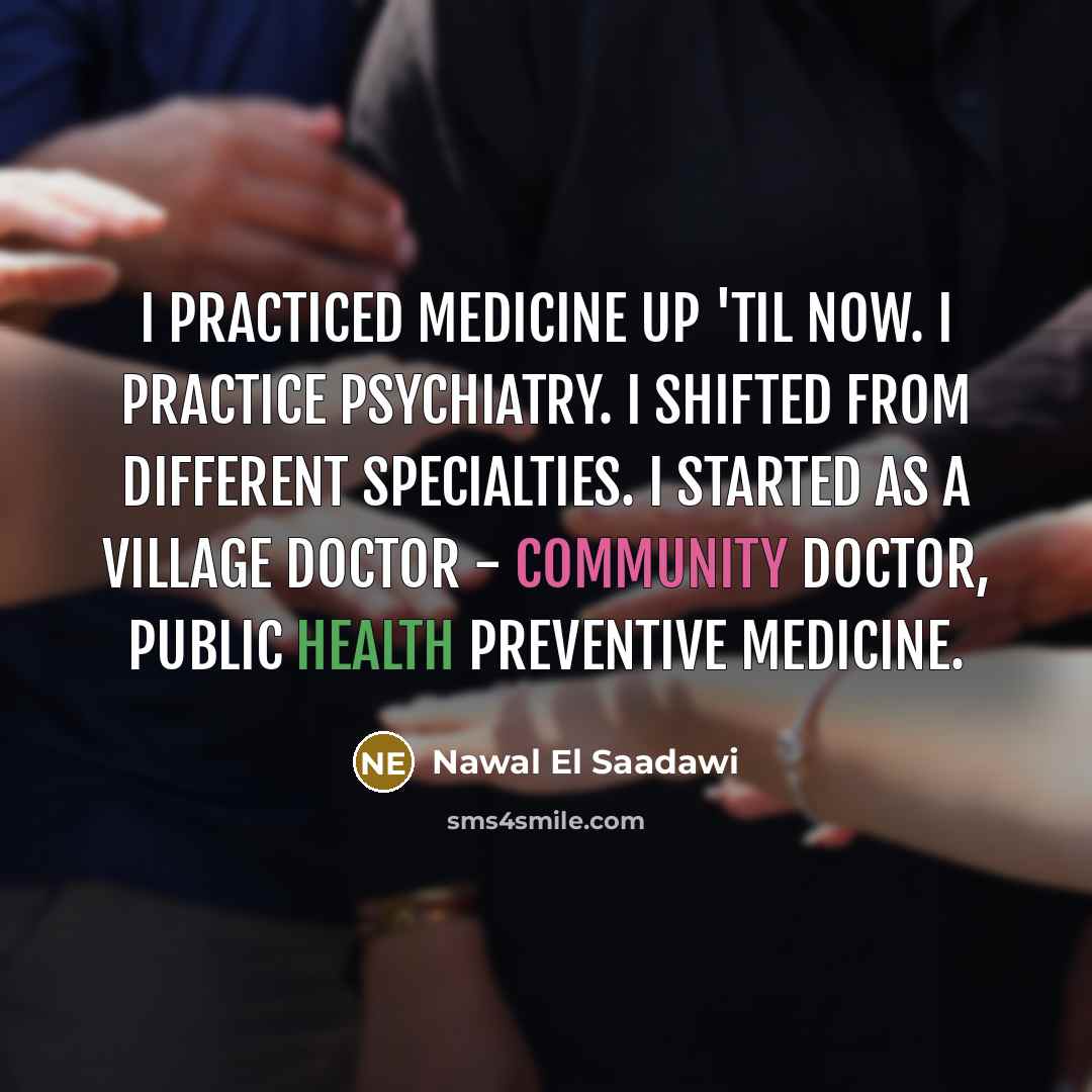“I practiced medicine up 'til now. I practice psychiatry. I shifted from different specialties. I started as a village doctor - community doctor, public health preventive medicine.” quote by Nawal El Saadawi