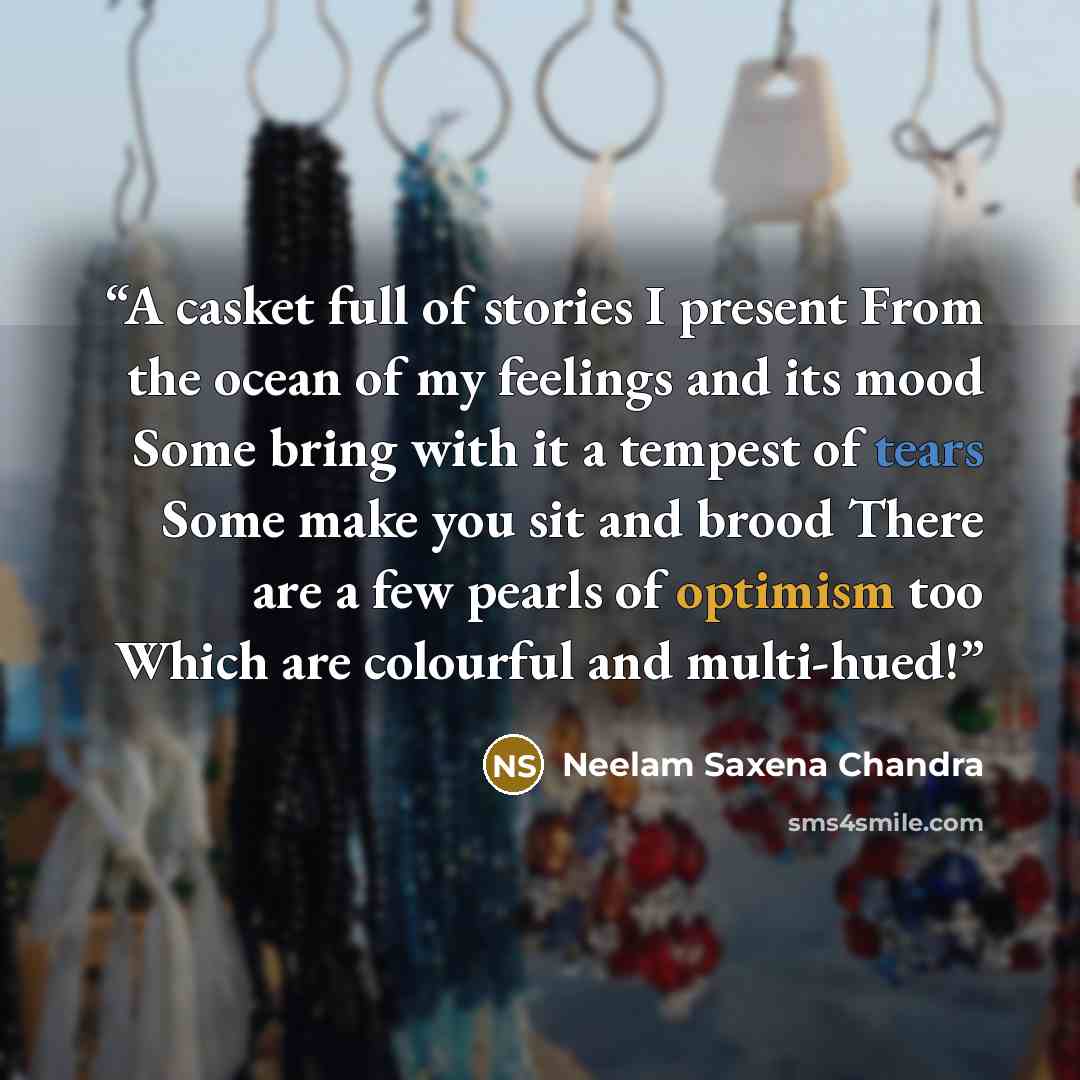 “A casket full of stories I present From the ocean of my feelings and its mood Some bring with it a tempest of tears Some make you sit and brood There are a few pearls of optimism too Which are colourful and multi-hued!” quote by Neelam Saxena Chandra