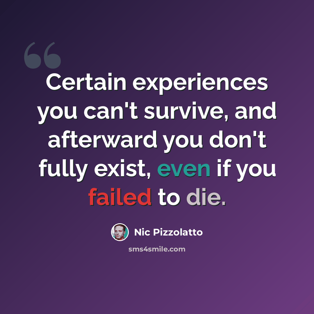 “Certain experiences you can't survive, and afterward you don't fully exist, even if you failed to die.” quote by Nic Pizzolatto
