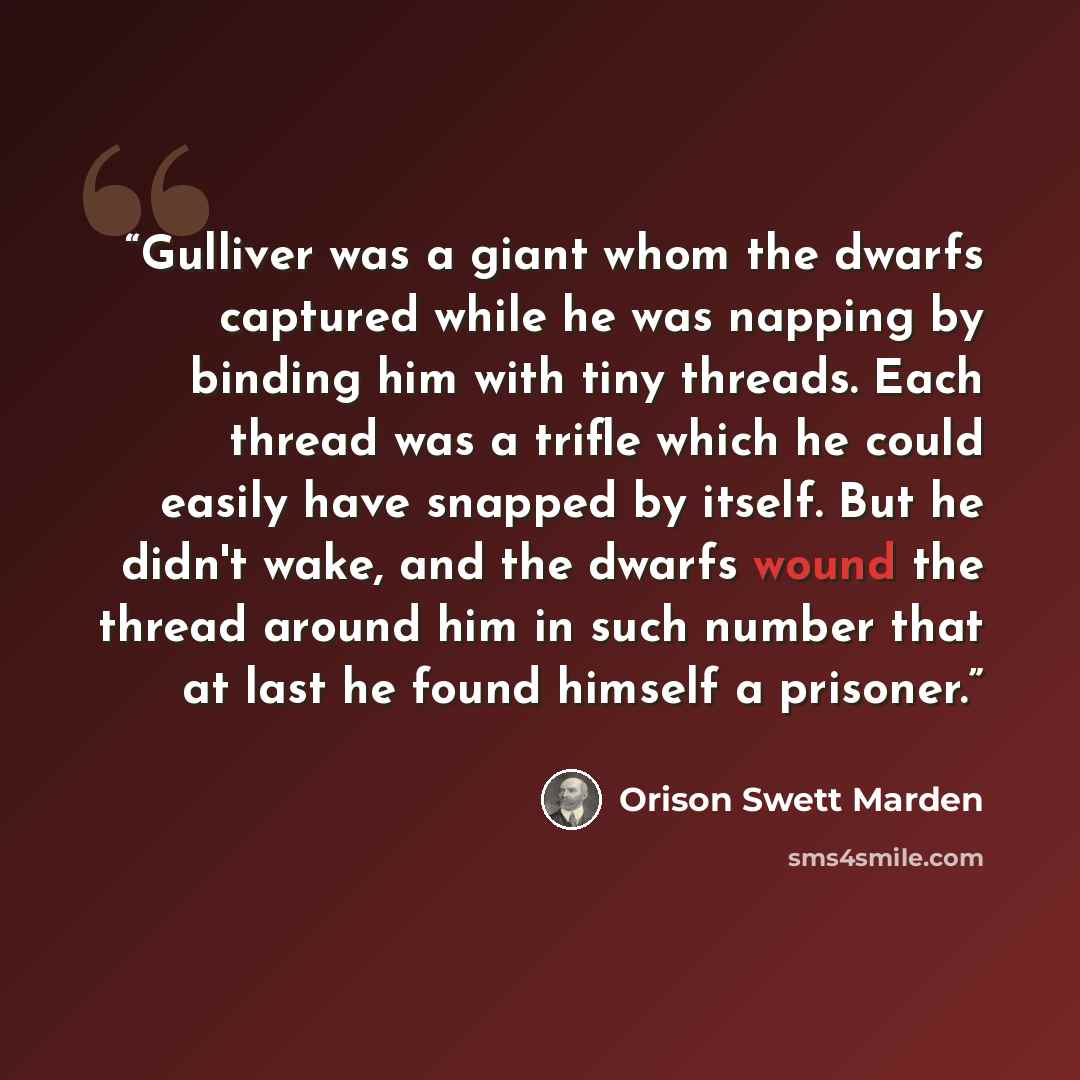 “Gulliver was a giant whom the dwarfs captured while he was napping by binding him with tiny threads. Each thread was a trifle which he could easily have snapped by itself. But he didn't wake, and the dwarfs wound the thread around him in such number that at last he found himself a prisoner.” quote by Orison Swett Marden