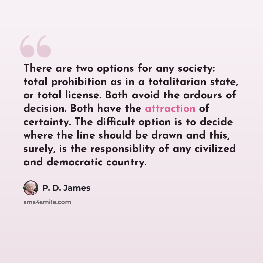 “There are two options for any society: total prohibition as in a totalitarian state, or total license. Both avoid the ardours of decision. Both have the attraction of certainty. The difficult option is to decide where the line should be drawn and this, surely, is the responsiblity of any civilized…” quote by P. D. James