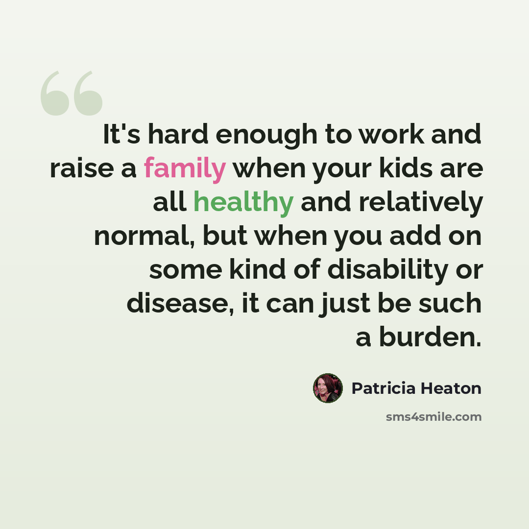 “It's hard enough to work and raise a family when your kids are all healthy and relatively normal, but when you add on some kind of disability or disease, it can just be such a burden.” quote by Patricia Heaton