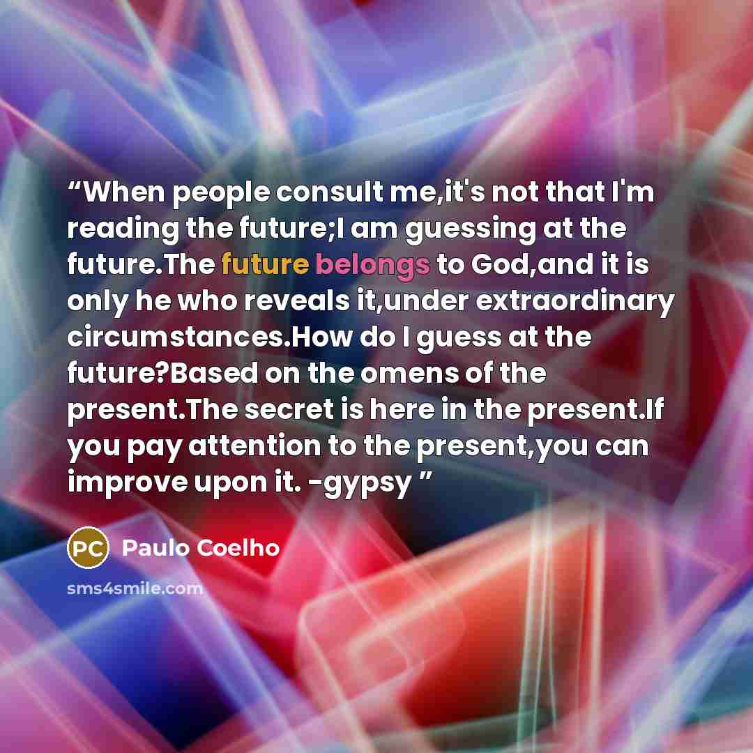 “When people consult me,it's not that I'm reading the future;I am guessing at the future.The future belongs to God,and it is only he who reveals it,under extraordinary circumstances.How do I guess at the future?Based on the omens of the present.The secret is here in the present.If you pay attention…” quote by Paulo Coelho