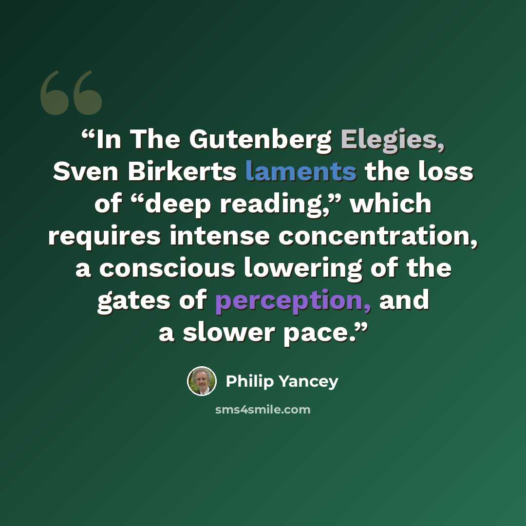 “In The Gutenberg Elegies, Sven Birkerts laments the loss of “deep reading,” which requires intense concentration, a conscious lowering of the gates of perception, and a slower pace.” quote by Philip Yancey