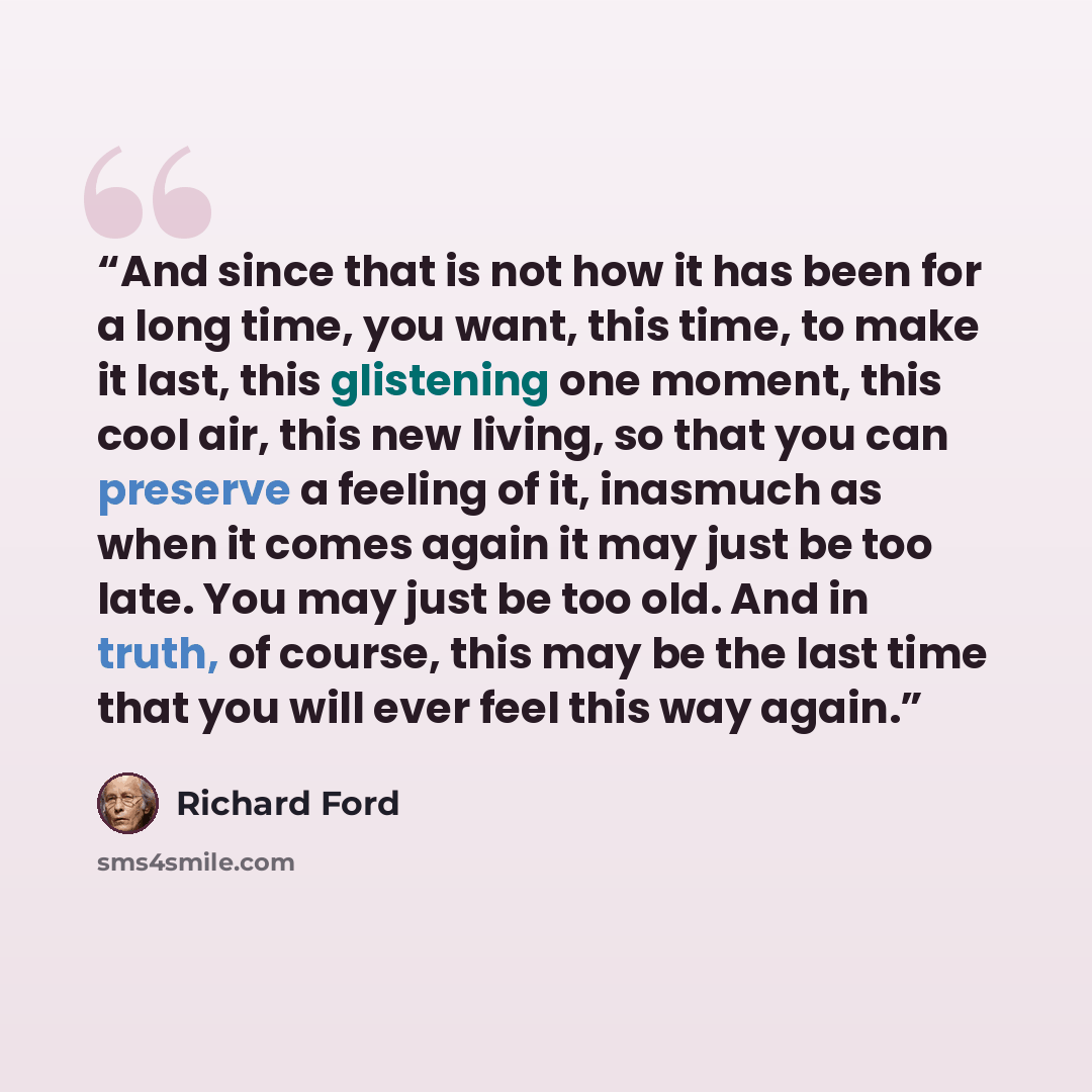 “And since that is not how it has been for a long time, you want, this time, to make it last, this glistening one moment, this cool air, this new living, so that you can preserve a feeling of it, inasmuch as when it comes again it may just be too late. You may just be too old. And in truth, of…” quote by Richard Ford