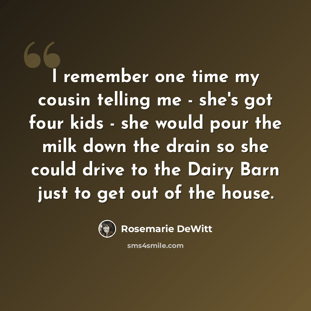 “I remember one time my cousin telling me - she's got four kids - she would pour the milk down the drain so she could drive to the Dairy Barn just to get out of the house.” quote by Rosemarie DeWitt