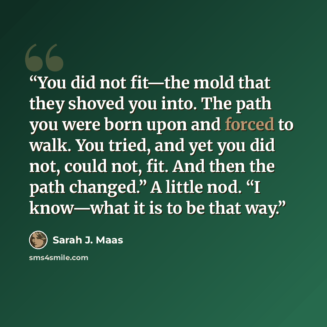 “You did not fit—the mold that they shoved you into. The path you were born upon and forced to walk. You tried, and yet you did not, could not, fit. And then the path changed.” A little nod. “I know—what it is to be that way.” quote by Sarah J. Maas