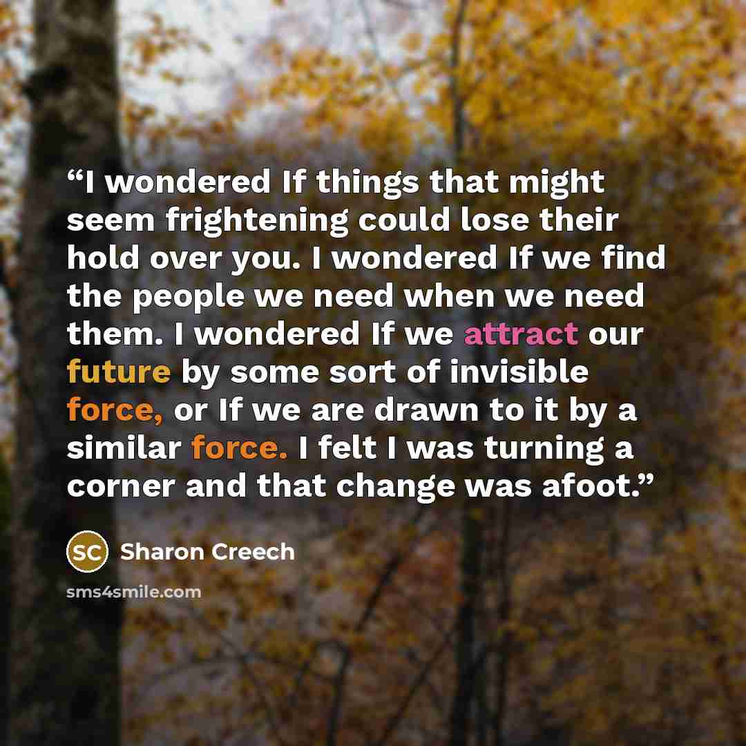 “I wondered If things that might seem frightening could lose their hold over you. I wondered If we find the people we need when we need them. I wondered If we attract our future by some sort of invisible force, or If we are drawn to it by a similar force. I felt I was turning a corner and that…” quote by Sharon Creech