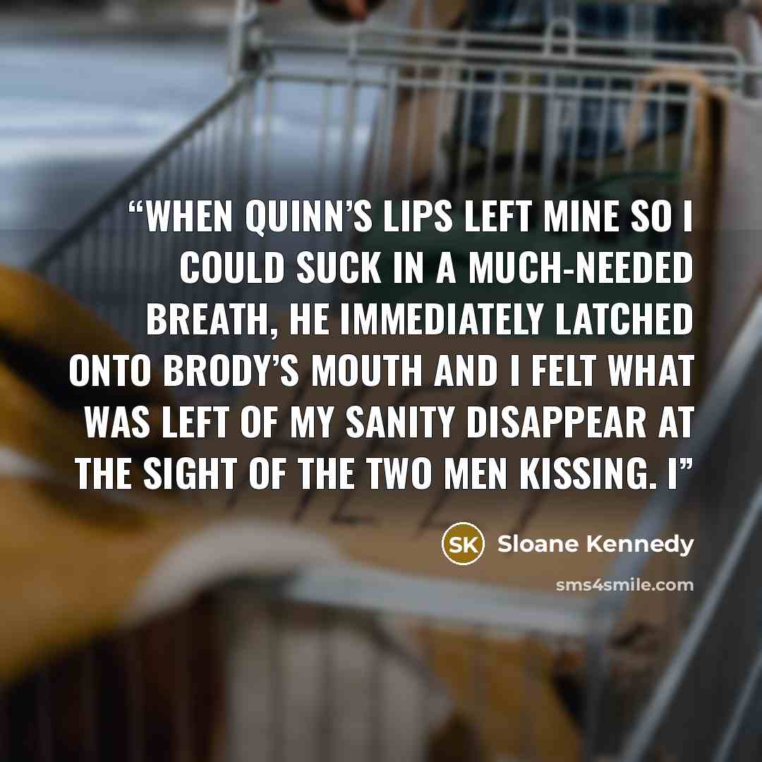 “When Quinn’s lips left mine so I could suck in a much-needed breath, he immediately latched onto Brody’s mouth and I felt what was left of my sanity disappear at the sight of the two men kissing. I” quote by Sloane Kennedy