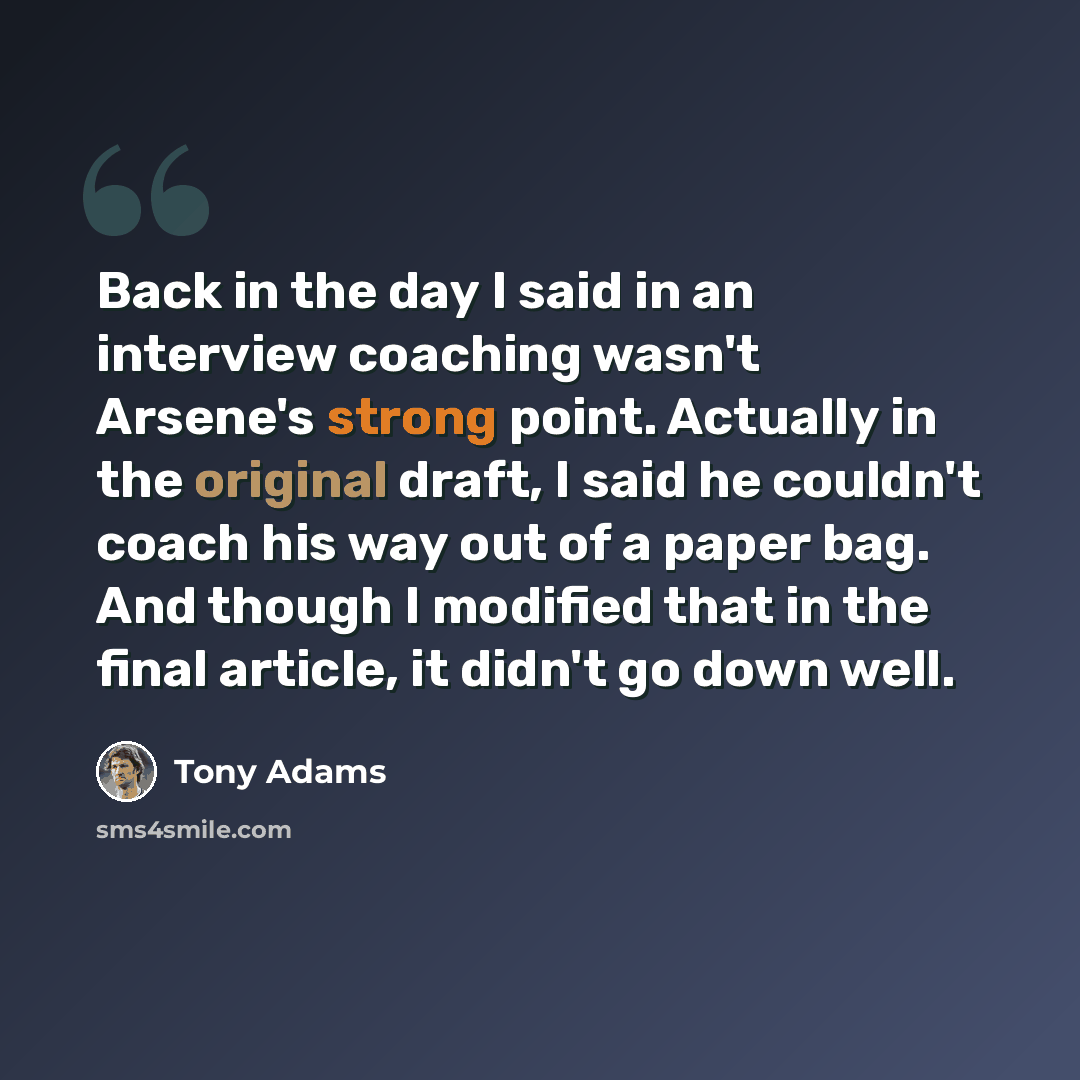 “Back in the day I said in an interview coaching wasn't Arsene's strong point. Actually in the original draft, I said he couldn't coach his way out of a paper bag. And though I modified that in the final article, it didn't go down well.” quote by Tony Adams