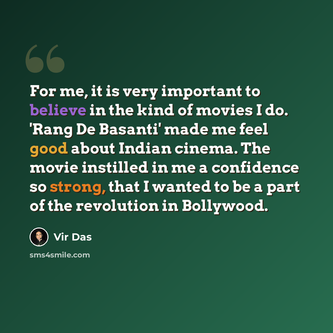 “For me, it is very important to believe in the kind of movies I do. 'Rang De Basanti' made me feel good about Indian cinema. The movie instilled in me a confidence so strong, that I wanted to be a part of the revolution in Bollywood.” quote by Vir Das