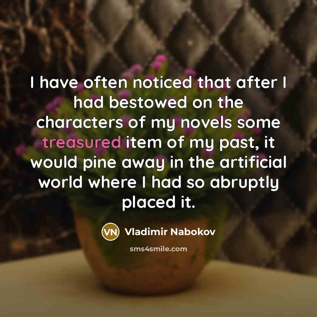 “I have often noticed that after I had bestowed on the characters of my novels some treasured item of my past, it would pine away in the artificial world where I had so abruptly placed it.” quote by Vladimir Nabokov