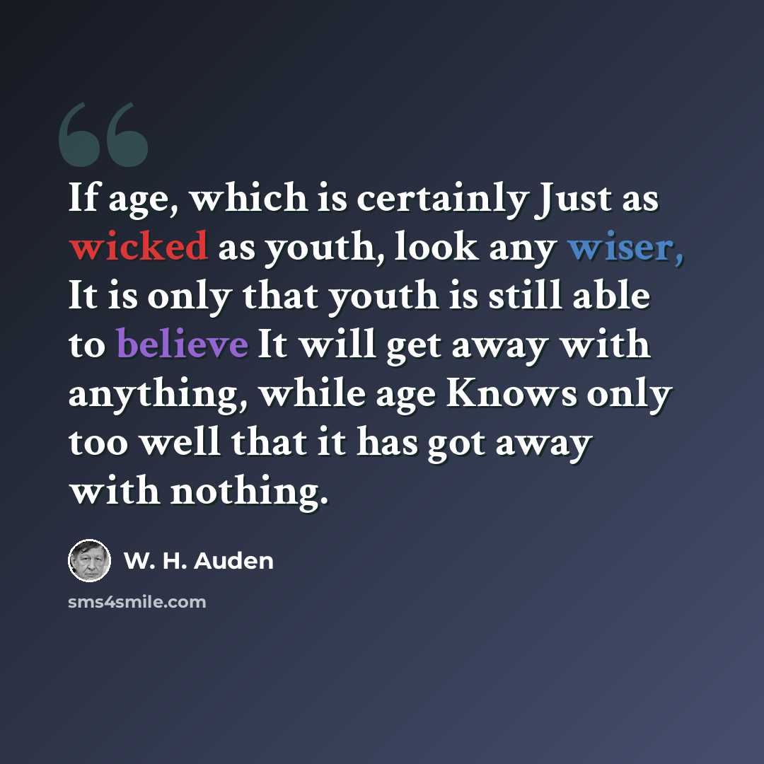 “If age, which is certainly Just as wicked as youth, look any wiser, It is only that youth is still able to believe It will get away with anything, while age Knows only too well that it has got away with nothing.” quote by W. H. Auden
