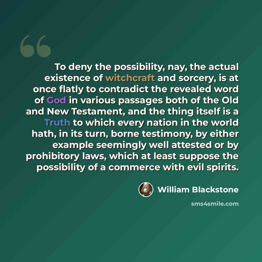 “To deny the possibility, nay, the actual existence of witchcraft and sorcery, is at once flatly to contradict the revealed word of God in various passages both of the Old and New Testament, and the thing itself is a Truth to which every nation in the world hath, in its turn, borne testimony, by…” quote by William Blackstone