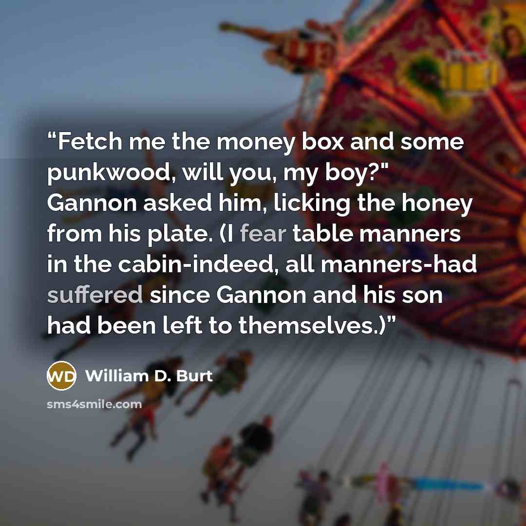 “Fetch me the money box and some punkwood, will you, my boy?" Gannon asked him, licking the honey from his plate. (I fear table manners in the cabin-indeed, all manners-had suffered since Gannon and his son had been left to themselves.)” quote by William D. Burt