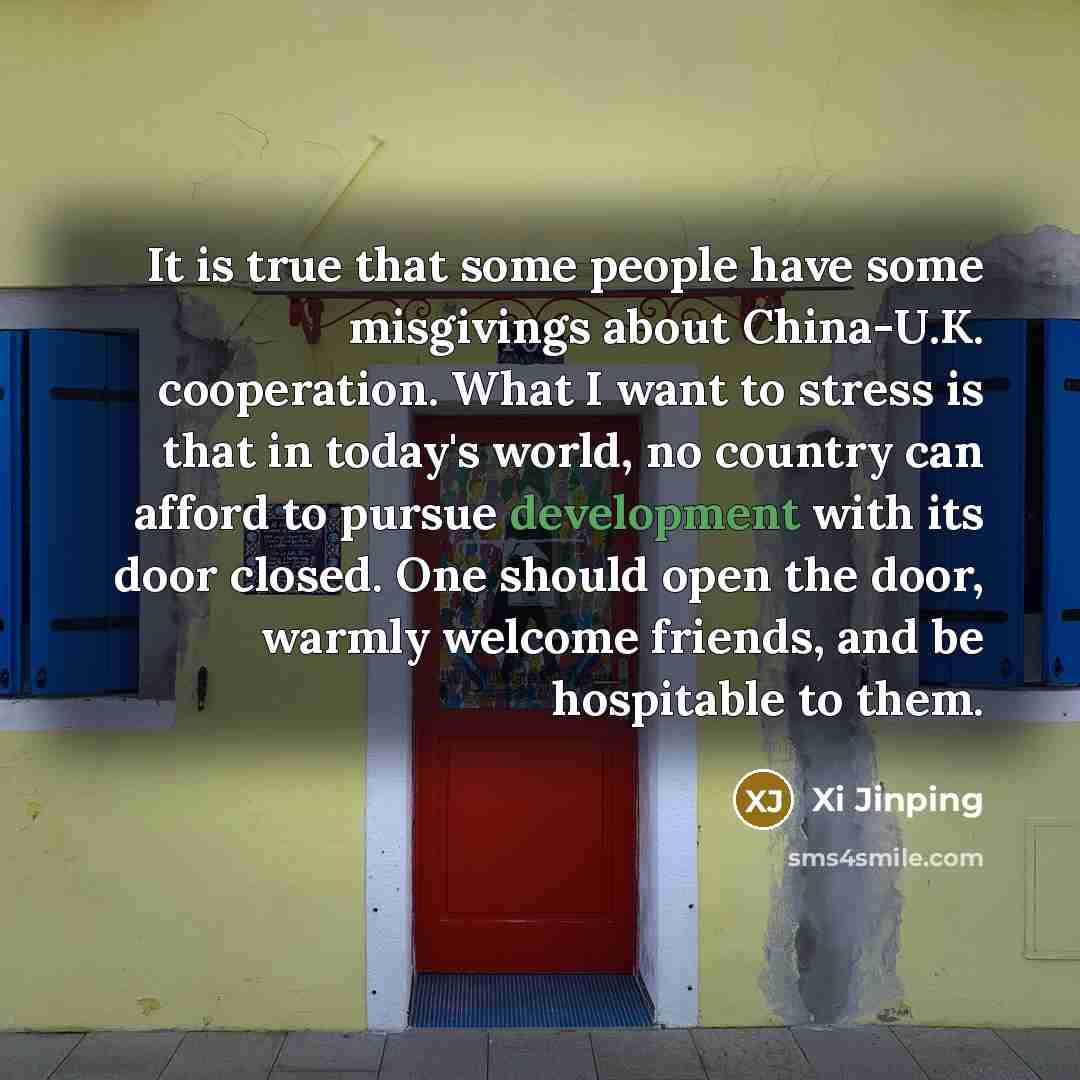 “It is true that some people have some misgivings about China-U.K. cooperation. What I want to stress is that in today's world, no country can afford to pursue development with its door closed. One should open the door, warmly welcome friends, and be hospitable to them.” quote by Xi Jinping