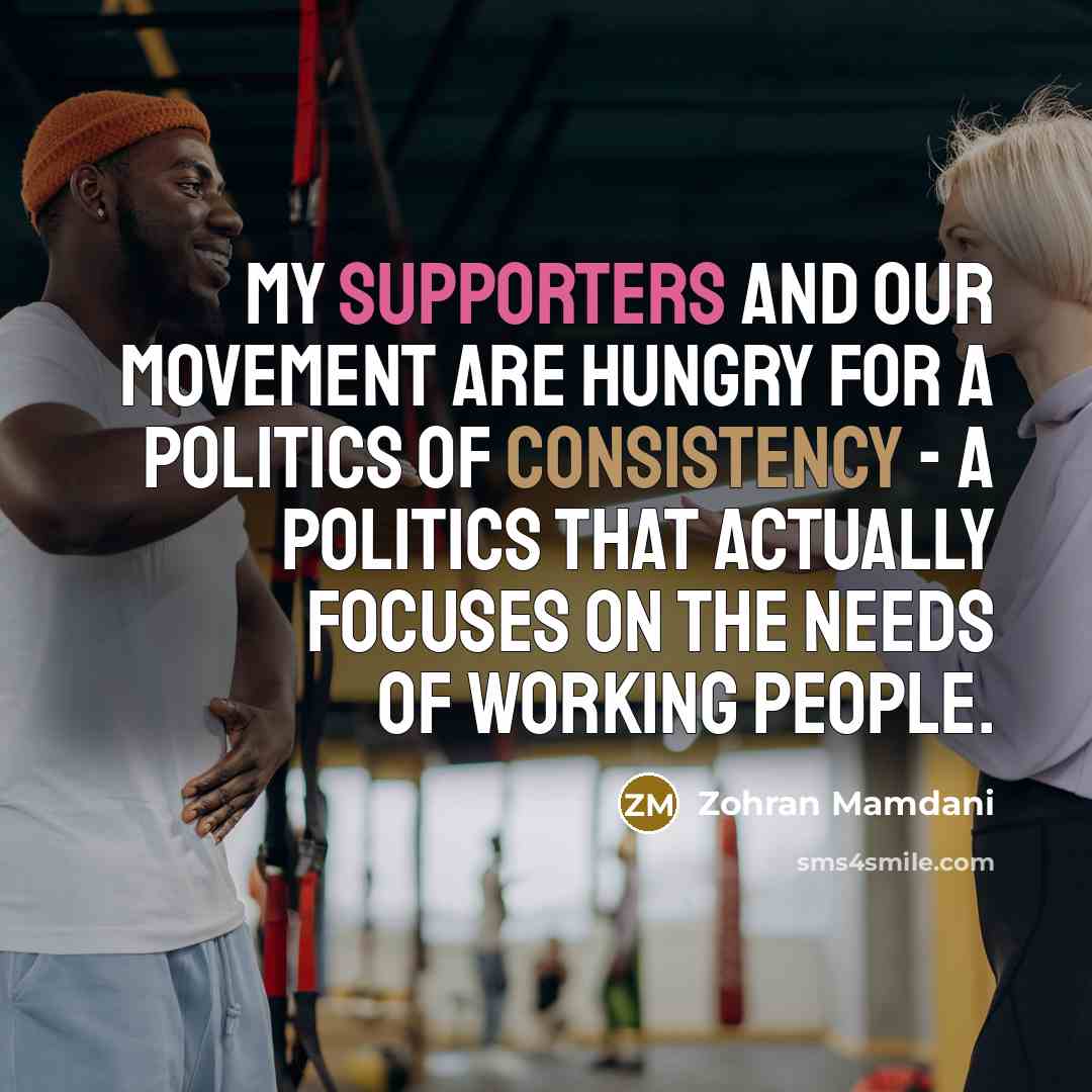 “My supporters and our movement are hungry for a politics of consistency - a politics that actually focuses on the needs of working people.” quote by Zohran Mamdani
