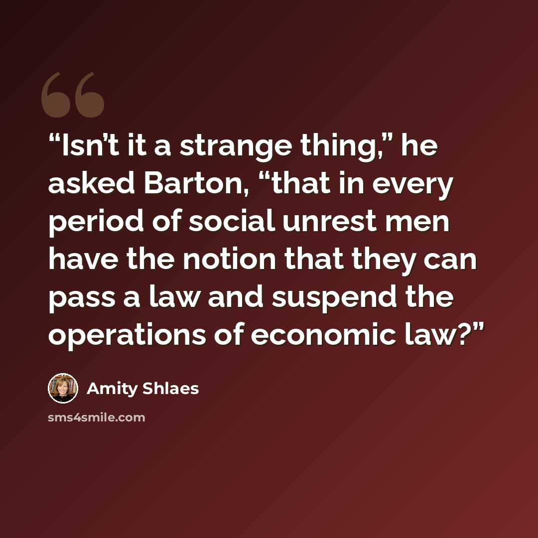 “Isn’t it a strange thing,” he asked Barton, “that in every period of social unrest men have the notion that they can pass a law and suspend the operations of economic law?” quote by Amity Shlaes