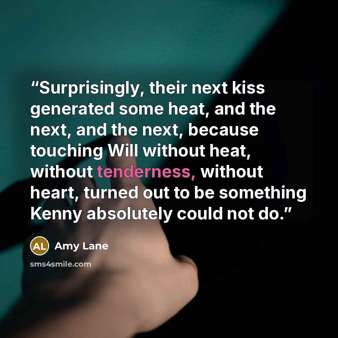 “Surprisingly, their next kiss generated some heat, and the next, and the next, because touching Will without heat, without tenderness, without heart, turned out to be something Kenny absolutely could not do.” quote by Amy Lane