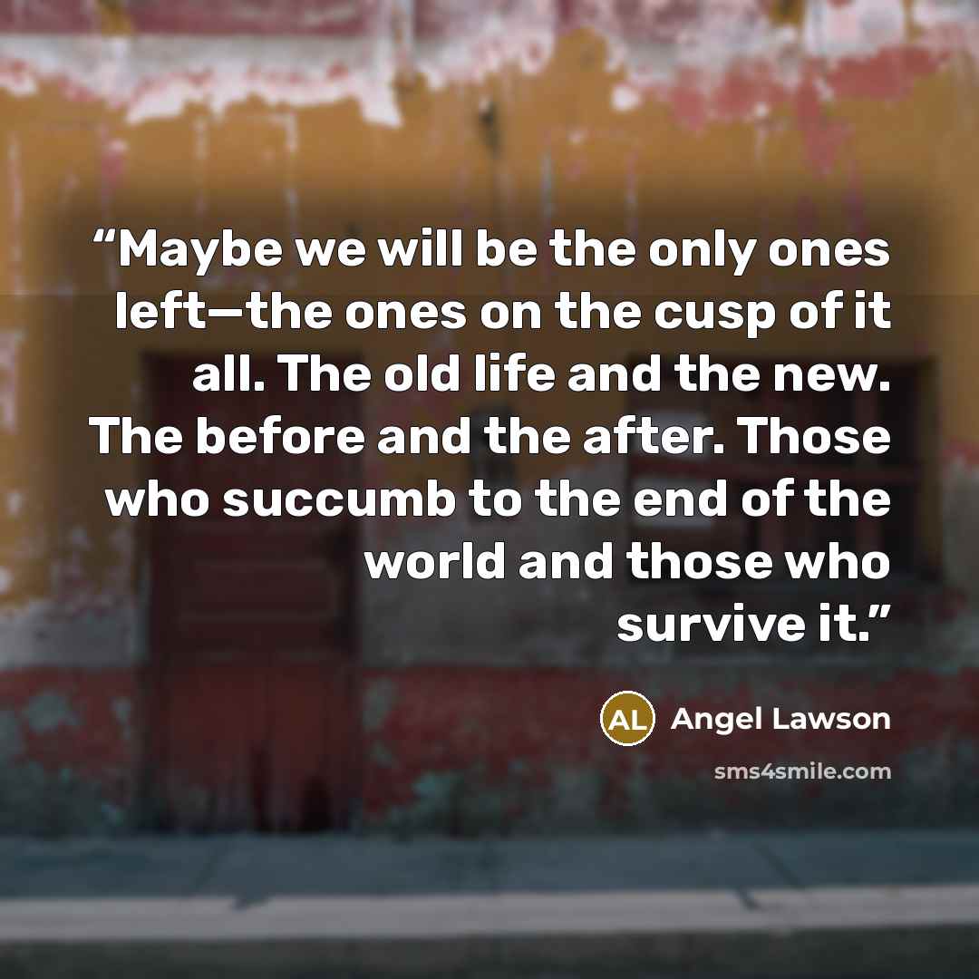 “Maybe we will be the only ones left—the ones on the cusp of it all. The old life and the new. The before and the after. Those who succumb to the end of the world and those who survive it.” quote by Angel Lawson