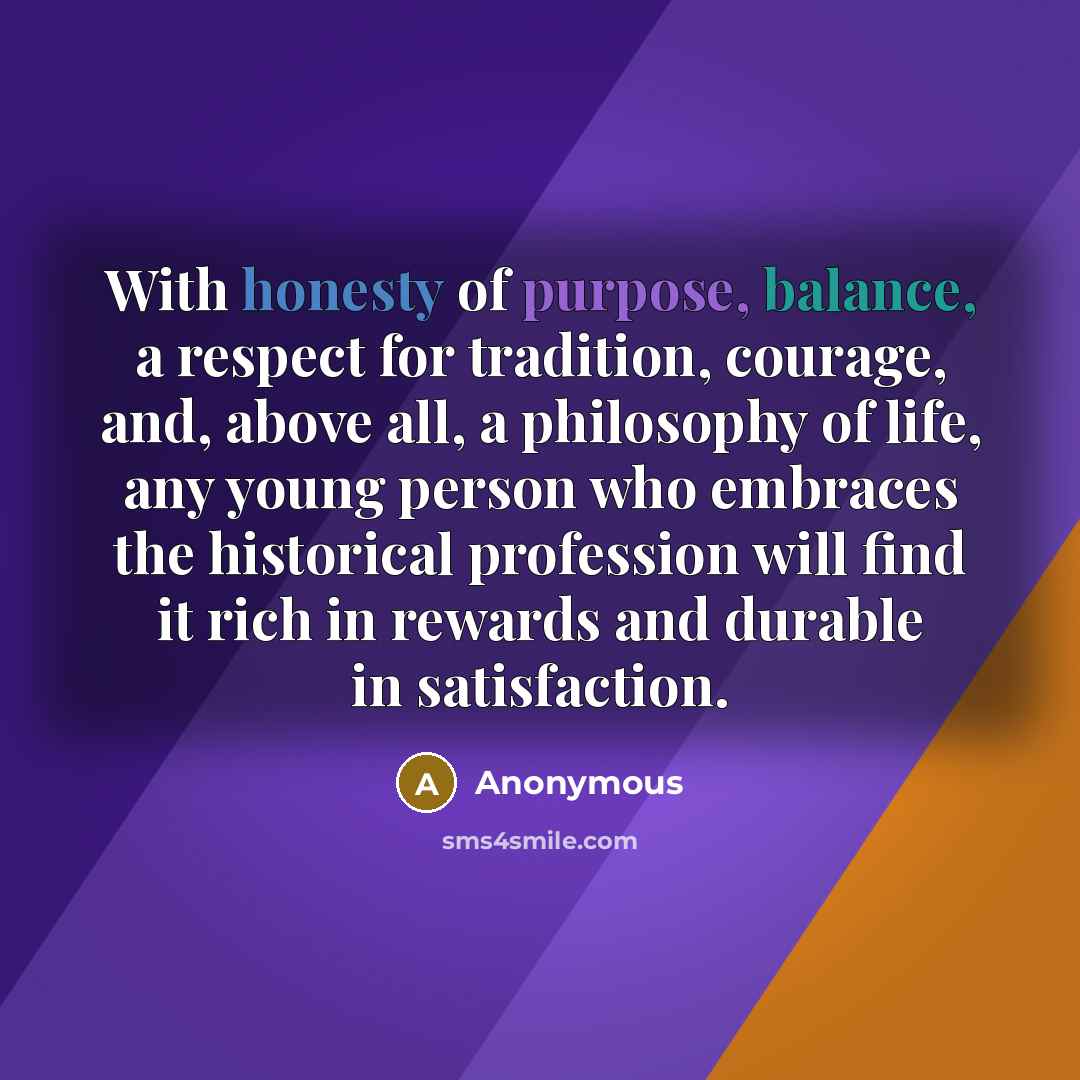 “With honesty of purpose, balance, a respect for tradition, courage, and, above all, a philosophy of life, any young person who embraces the historical profession will find it rich in rewards and durable in satisfaction.” quote by Anonymous