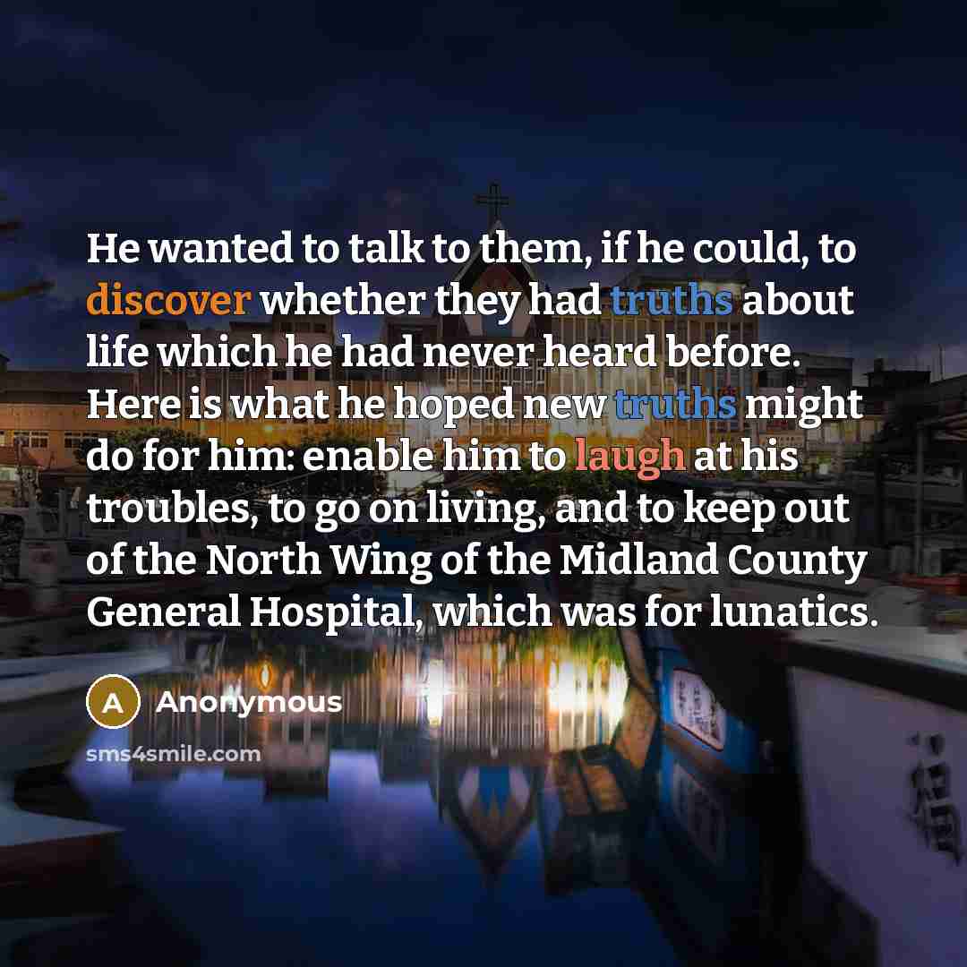 “He wanted to talk to them, if he could, to discover whether they had truths about life which he had never heard before. Here is what he hoped new truths might do for him: enable him to laugh at his troubles, to go on living, and to keep out of the North Wing of the Midland County General Hospital…” quote by Anonymous
