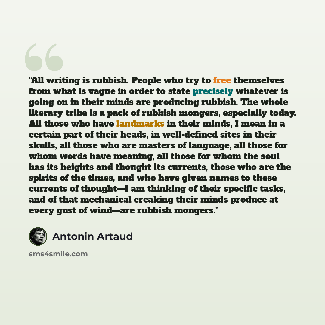“All writing is rubbish. People who try to free themselves from what is vague in order to state precisely whatever is going on in their minds are producing rubbish. The whole literary tribe is a pack of rubbish mongers, especially today. All those who have landmarks in their minds, I mean in a…” quote by Antonin Artaud