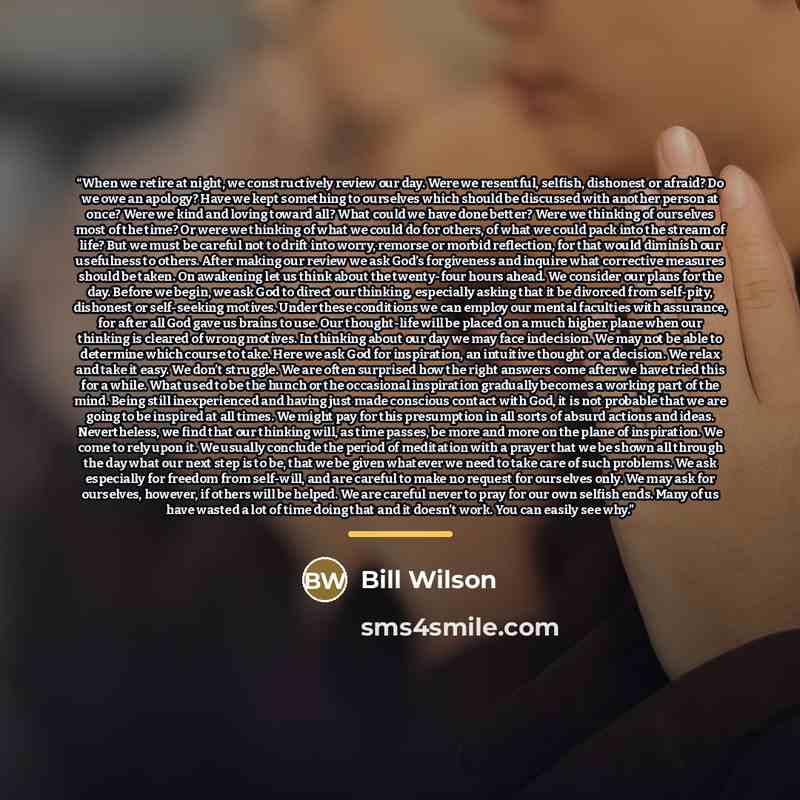 “When we retire at night, we constructively review our day. Were we resentful, selfish, dishonest or afraid? Do we owe an apology? Have we kept something to ourselves which should be discussed with another person at once? Were we kind and loving toward all? What could we have done better? Were we…” quote by Bill Wilson