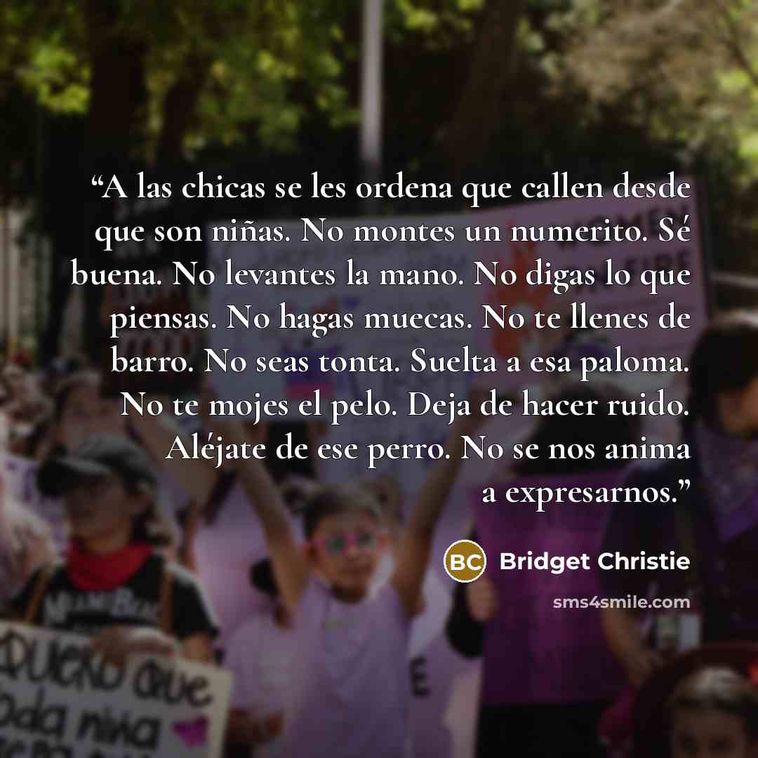 “A las chicas se les ordena que callen desde que son niñas. No montes un numerito. Sé buena. No levantes la mano. No digas lo que piensas. No hagas muecas. No te llenes de barro. No seas tonta. Suelta a esa paloma. No te mojes el pelo. Deja de hacer ruido. Aléjate de ese perro. No se nos anima a…” quote by Bridget Christie