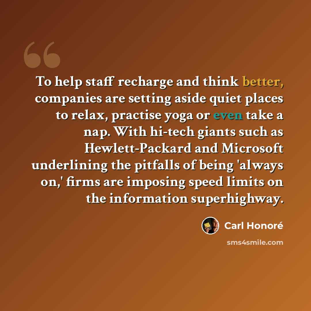 “To help staff recharge and think better, companies are setting aside quiet places to relax, practise yoga or even take a nap. With hi-tech giants such as Hewlett-Packard and Microsoft underlining the pitfalls of being 'always on,' firms are imposing speed limits on the information superhighway.” quote by Carl Honore
