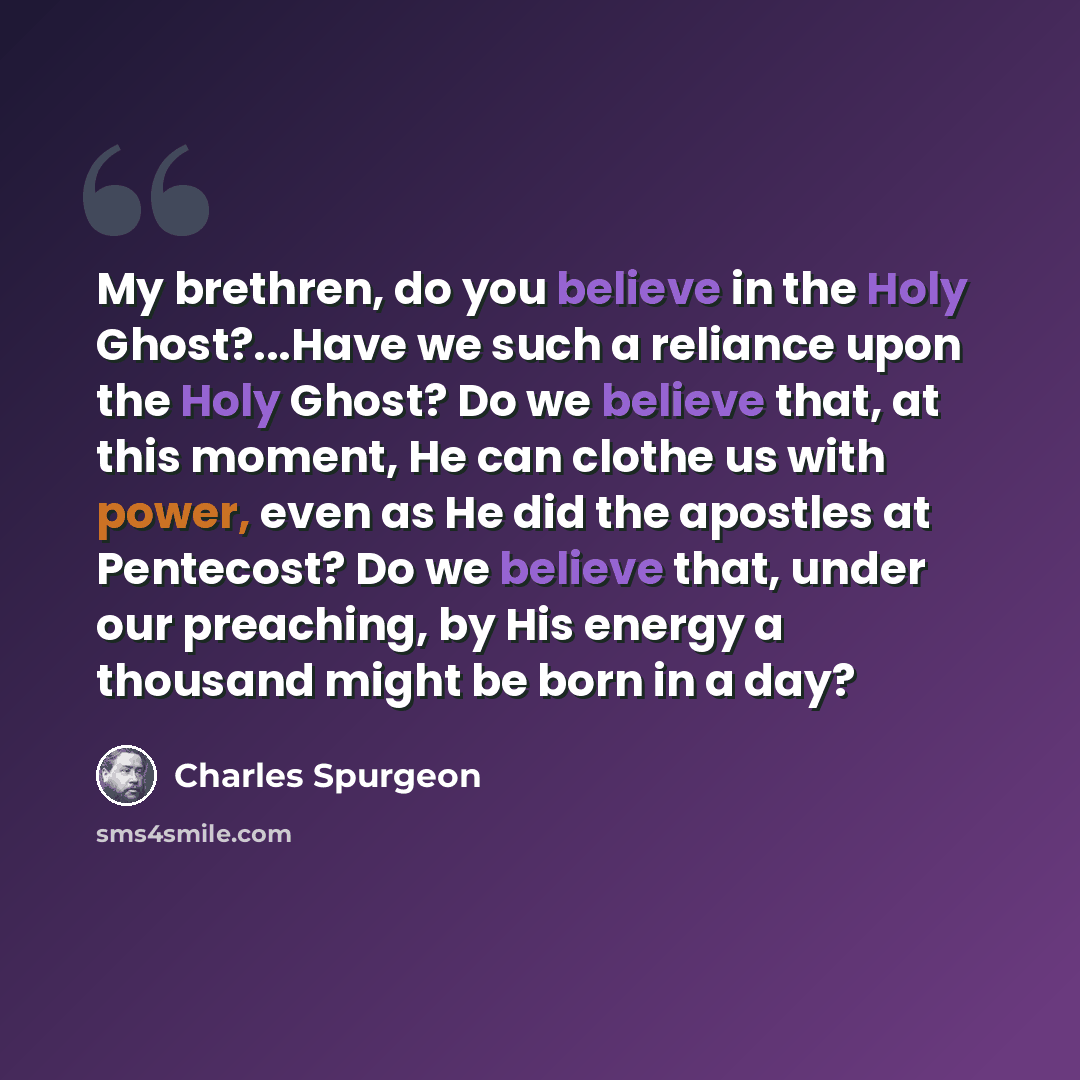 “My brethren, do you believe in the Holy Ghost?...Have we such a reliance upon the Holy Ghost? Do we believe that, at this moment, He can clothe us with power, even as He did the apostles at Pentecost? Do we believe that, under our preaching, by His energy a thousand might be born in a day?” quote by Charles Spurgeon