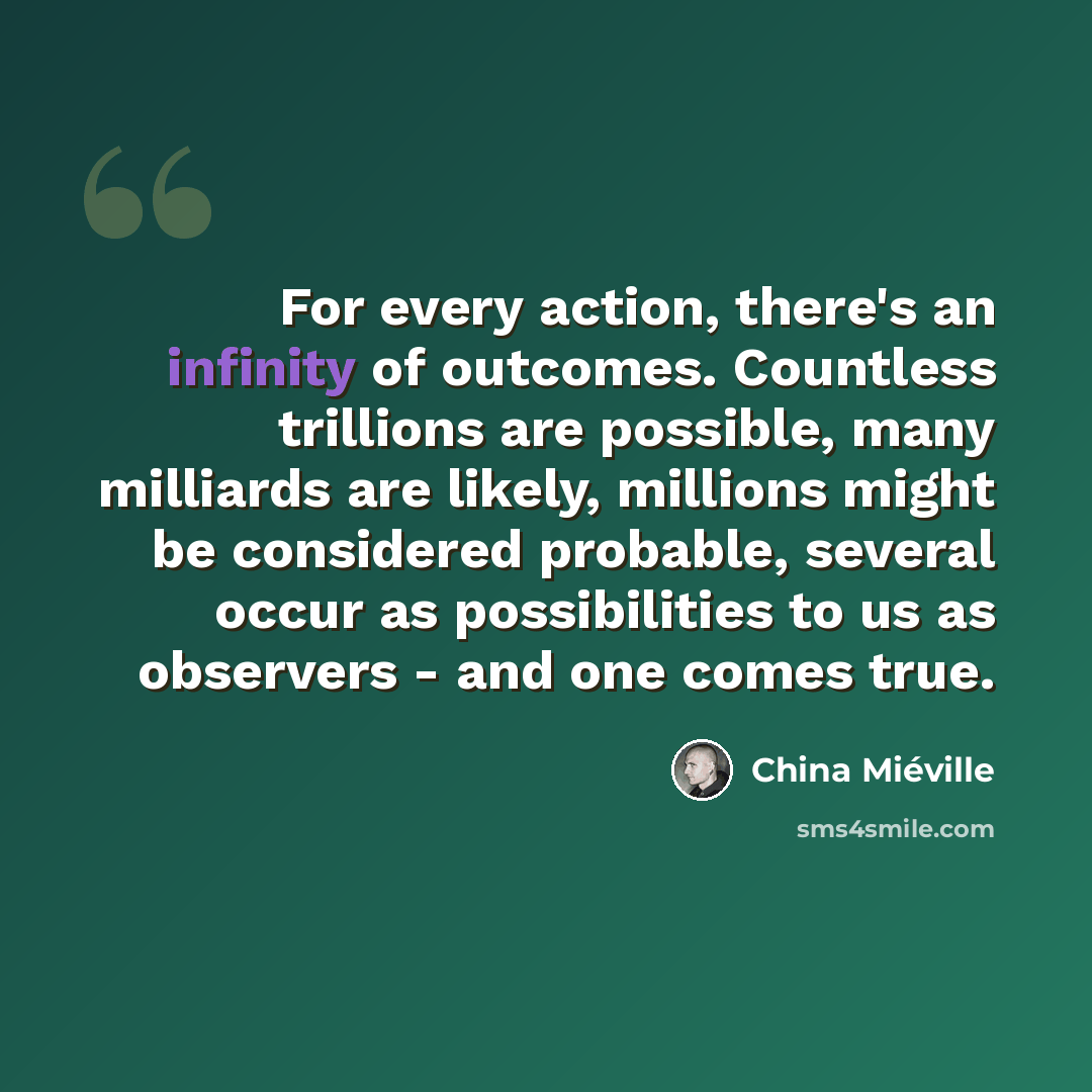 “For every action, there's an infinity of outcomes. Countless trillions are possible, many milliards are likely, millions might be considered probable, several occur as possibilities to us as observers - and one comes true.” quote by China Mieville
