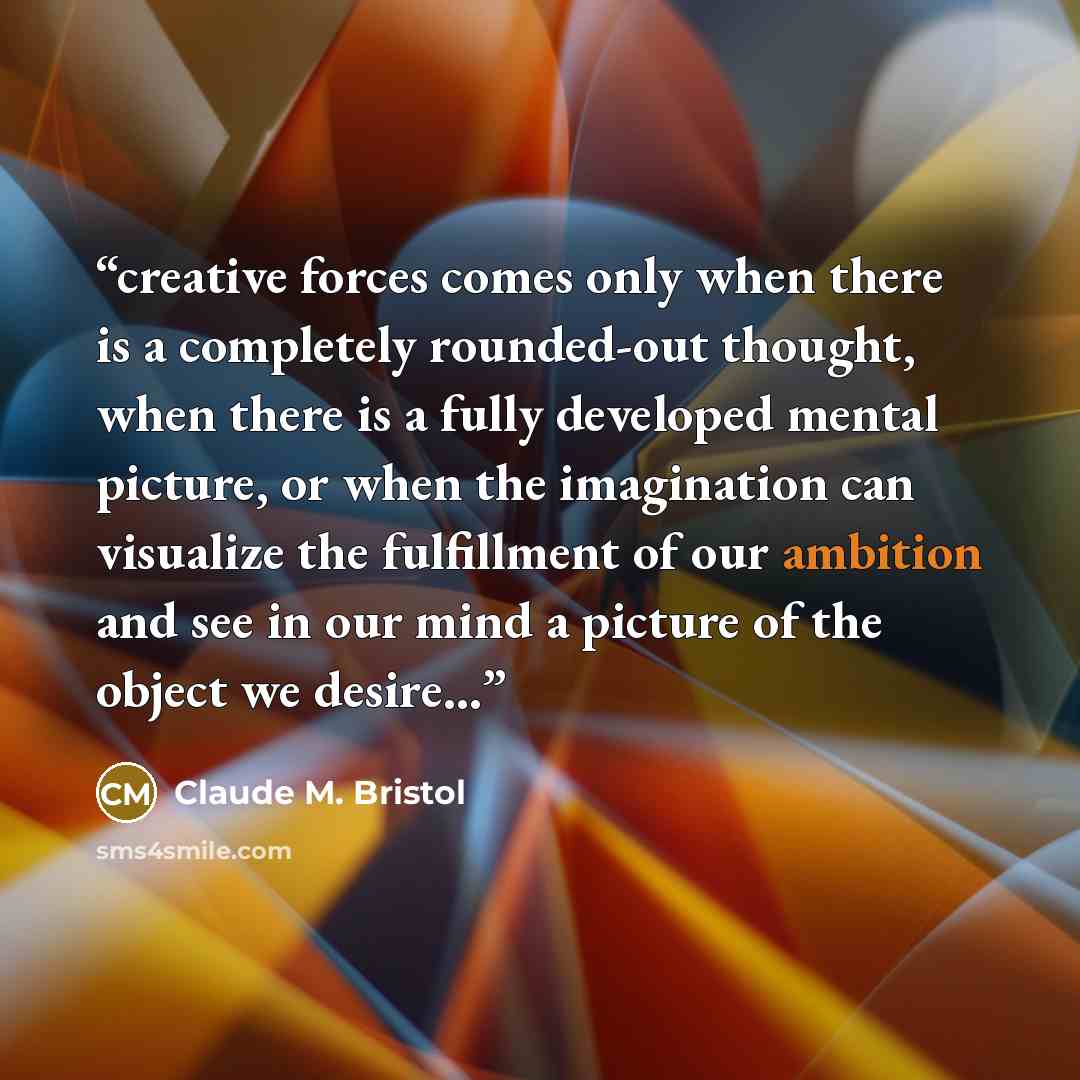 “creative forces comes only when there is a completely rounded-out thought, when there is a fully developed mental picture, or when the imagination can visualize the fulfillment of our ambition and see in our mind a picture of the object we desire...” quote by Claude M. Bristol