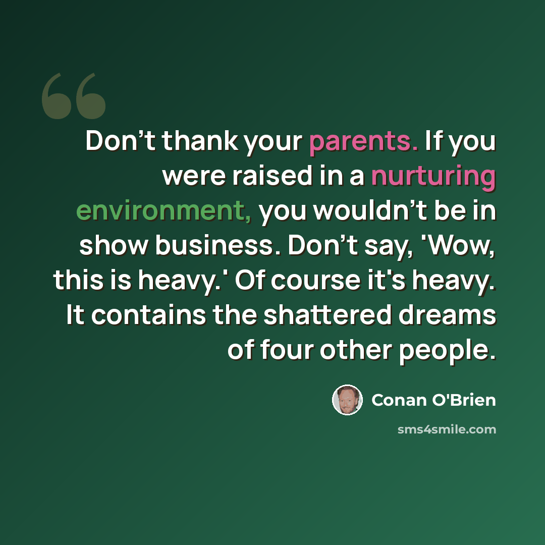 “Don't thank your parents. If you were raised in a nurturing environment, you wouldn't be in show business. Don't say, 'Wow, this is heavy.' Of course it's heavy. It contains the shattered dreams of four other people.” quote by Conan O'Brien