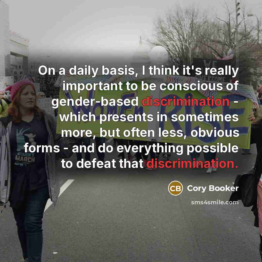 “On a daily basis, I think it's really important to be conscious of gender-based discrimination - which presents in sometimes more, but often less, obvious forms - and do everything possible to defeat that discrimination.” quote by Cory Booker