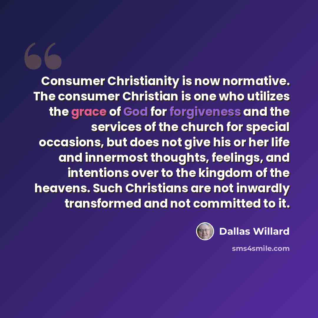 “Consumer Christianity is now normative. The consumer Christian is one who utilizes the grace of God for forgiveness and the services of the church for special occasions, but does not give his or her life and innermost thoughts, feelings, and intentions over to the kingdom of the heavens. Such…” quote by Dallas Willard