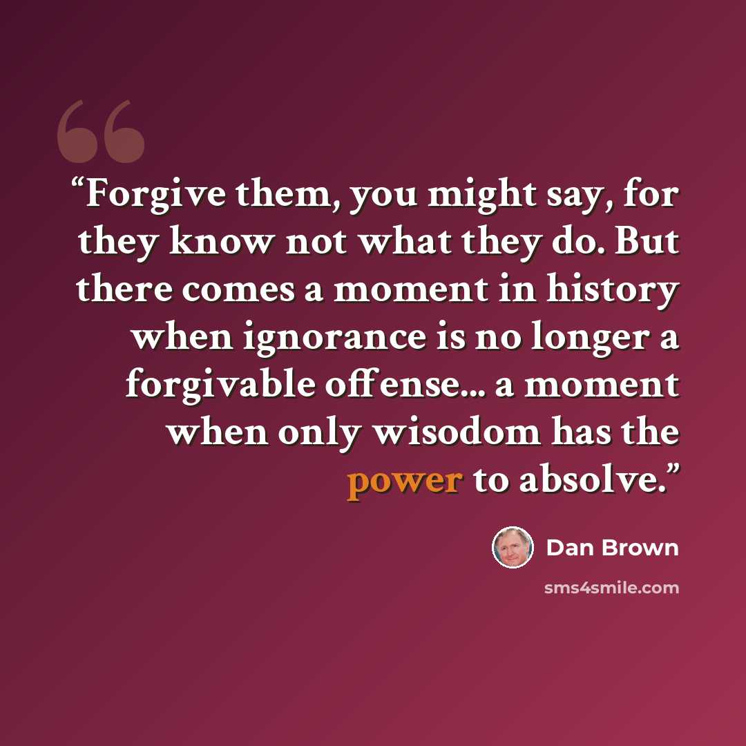 “Forgive them, you might say, for they know not what they do. But there comes a moment in history when ignorance is no longer a forgivable offense... a moment when only wisodom has the power to absolve.” quote by Dan Brown