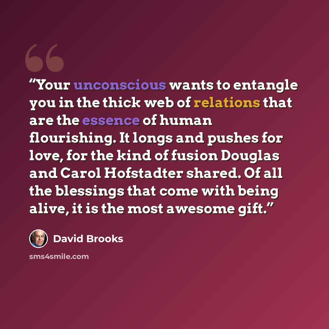 “Your unconscious wants to entangle you in the thick web of relations that are the essence of human flourishing. It longs and pushes for love, for the kind of fusion Douglas and Carol Hofstadter shared. Of all the blessings that come with being alive, it is the most awesome gift.” quote by David Brooks