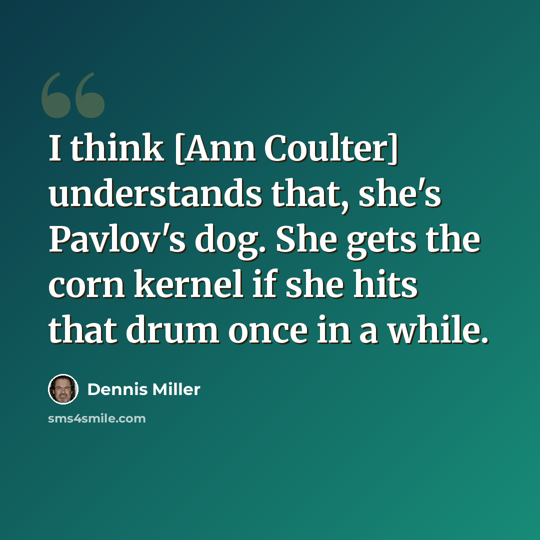 “I think [Ann Coulter] understands that, she's Pavlov's dog. She gets the corn kernel if she hits that drum once in a while.” quote by Dennis Miller