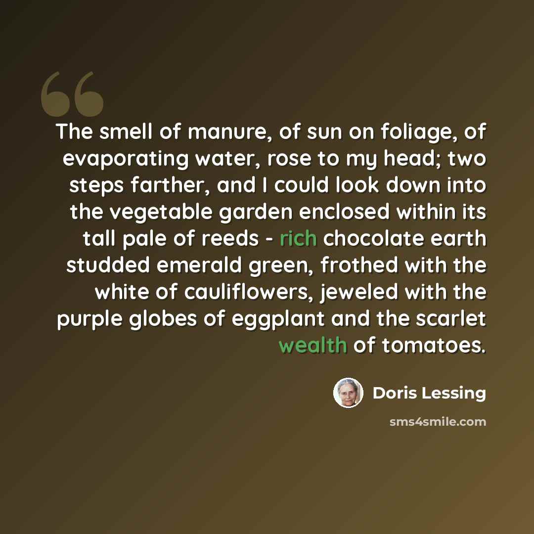 “The smell of manure, of sun on foliage, of evaporating water, rose to my head; two steps farther, and I could look down into the vegetable garden enclosed within its tall pale of reeds - rich chocolate earth studded emerald green, frothed with the white of cauliflowers, jeweled with the purple…” quote by Doris Lessing