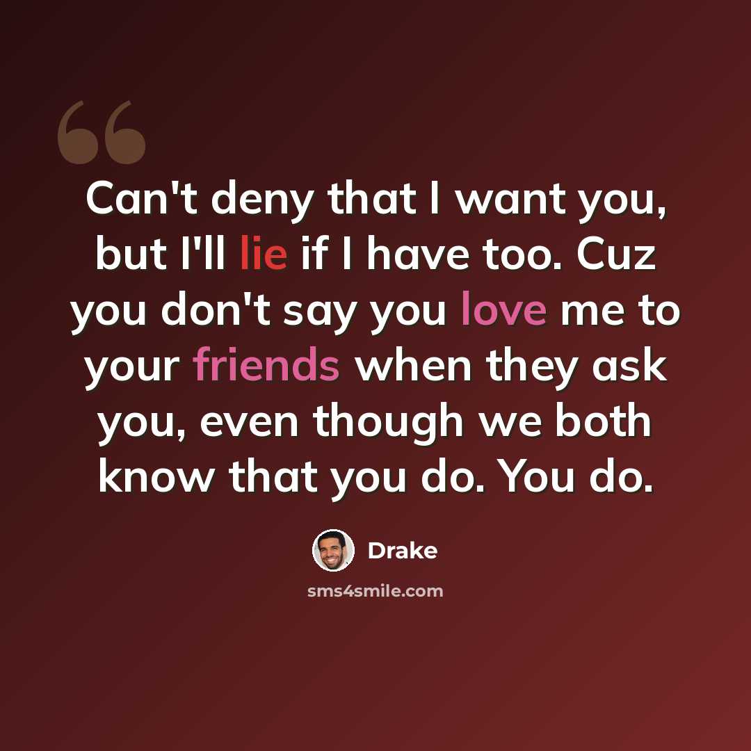 “Can't deny that I want you, but I'll lie if I have too. Cuz you don't say you love me to your friends when they ask you, even though we both know that you do. You do.” quote by Drake