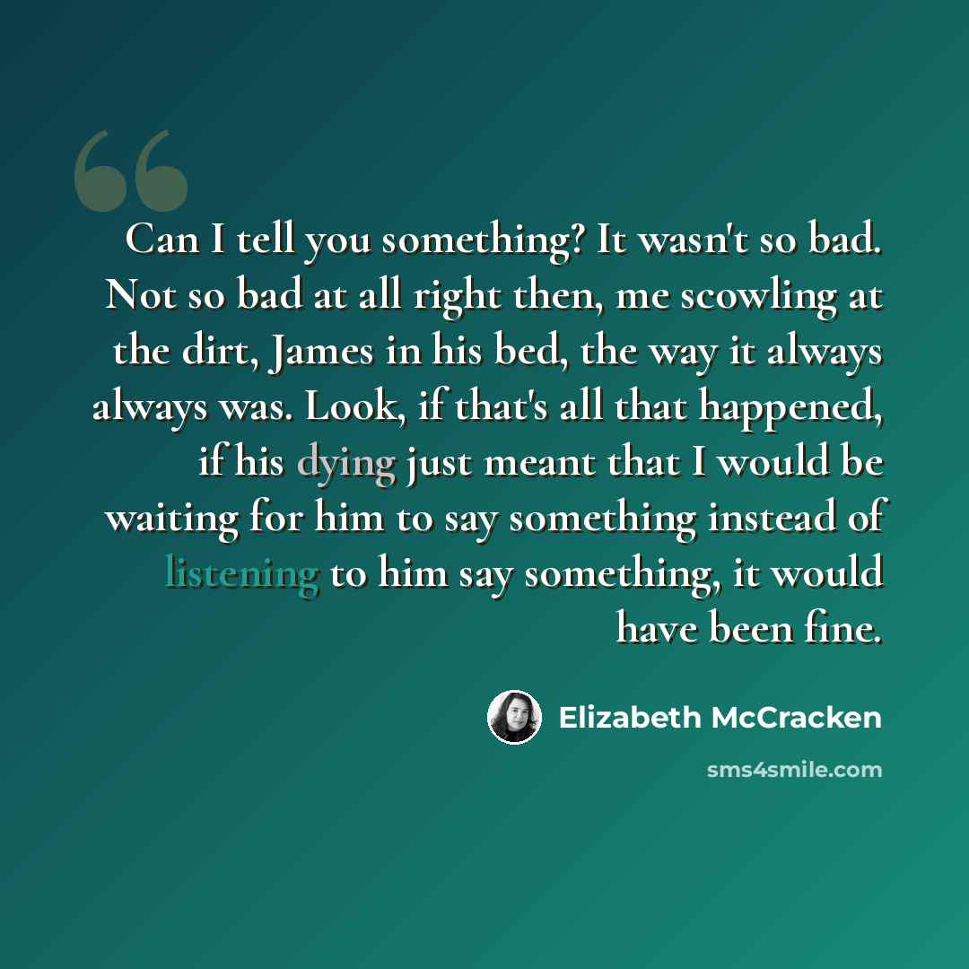 “Can I tell you something? It wasn't so bad. Not so bad at all right then, me scowling at the dirt, James in his bed, the way it always always was. Look, if that's all that happened, if his dying just meant that I would be waiting for him to say something instead of listening to him say something…” quote by Elizabeth McCracken