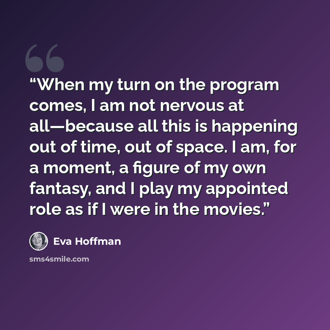 “When my turn on the program comes, I am not nervous at all—because all this is happening out of time, out of space. I am, for a moment, a figure of my own fantasy, and I play my appointed role as if I were in the movies.” quote by Eva Hoffman