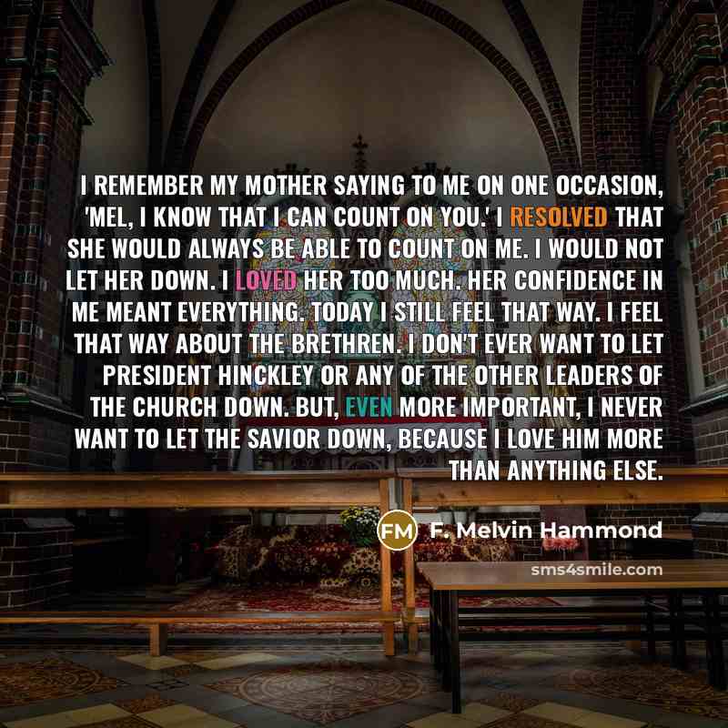 “I remember my mother saying to me on one occasion, 'Mel, I know that I can count on you.' I resolved that she would always be able to count on me. I would not let her down. I loved her too much. Her confidence in me meant everything. Today I still feel that way. I feel that way about the Brethren…” quote by F. Melvin Hammond