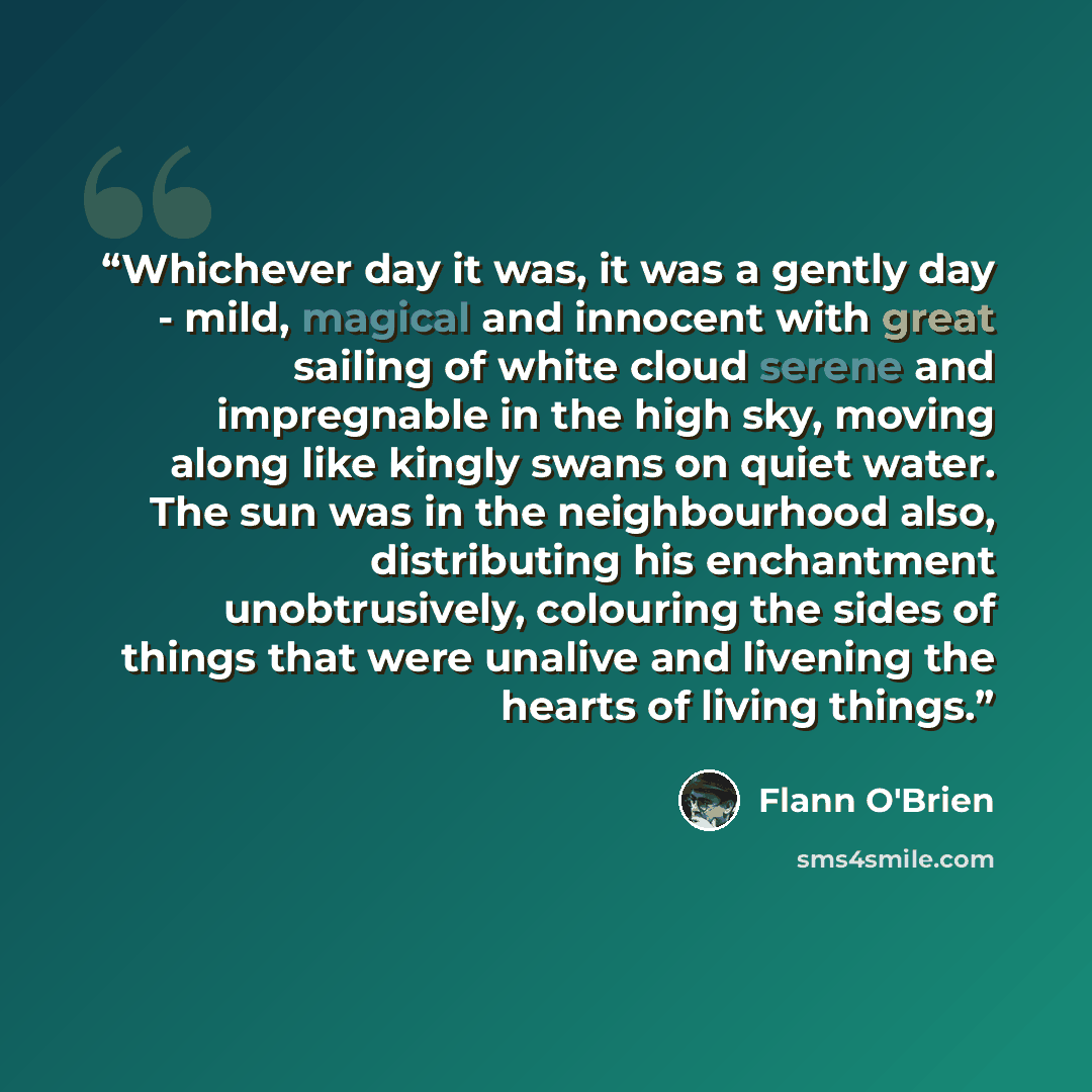 “Whichever day it was, it was a gently day - mild, magical and innocent with great sailing of white cloud serene and impregnable in the high sky, moving along like kingly swans on quiet water. The sun was in the neighbourhood also, distributing his enchantment unobtrusively, colouring the sides of…” quote by Flann O'Brien